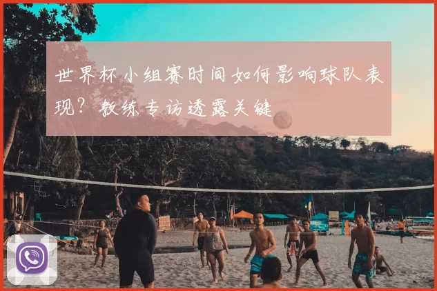世界杯小组赛时间如何影响球队表现?教练专访透露关键