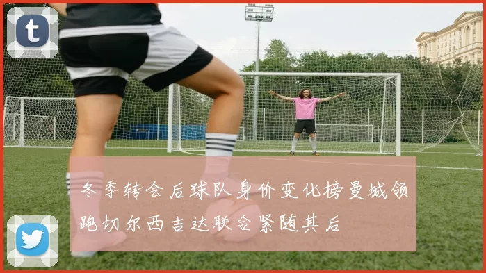 冬季转会后球队身价变化榜曼城领跑切尔西吉达联合紧随其后