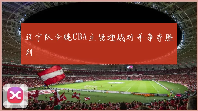 辽宁队今晚CBA主场迎战对手争夺胜利