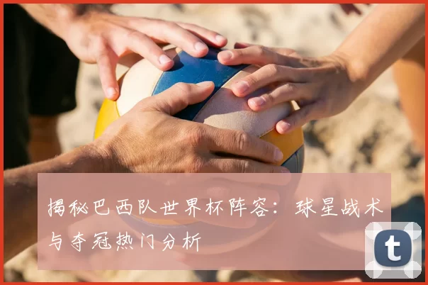 揭秘巴西队世界杯阵容：球星战术与夺冠热门分析