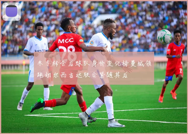 冬季转会后球队身价变化榜曼城领跑切尔西吉达联合紧随其后