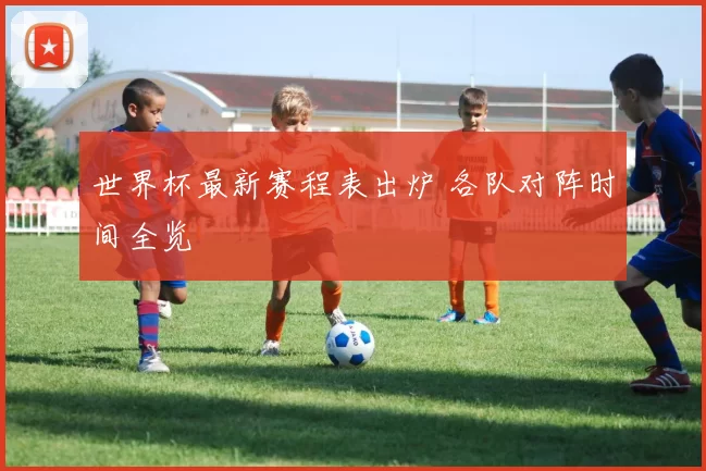 世界杯最新赛程表出炉 各队对阵时间全览