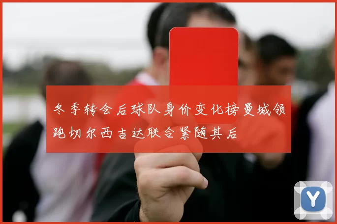 冬季转会后球队身价变化榜曼城领跑切尔西吉达联合紧随其后