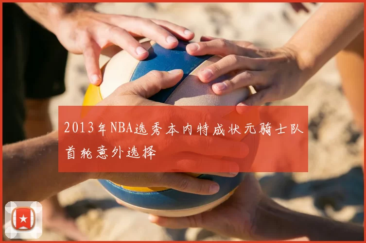 2013年NBA选秀本内特成状元骑士队首轮意外选择