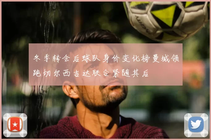 冬季转会后球队身价变化榜曼城领跑切尔西吉达联合紧随其后