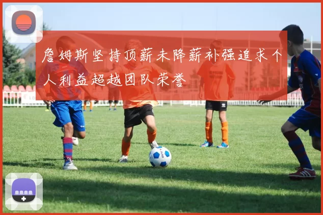 詹姆斯坚持顶薪未降薪补强追求个人利益超越团队荣誉