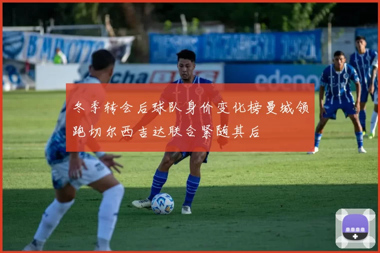 冬季转会后球队身价变化榜曼城领跑切尔西吉达联合紧随其后