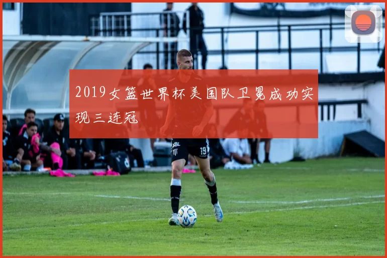 2019女篮世界杯美国队卫冕成功实现三连冠