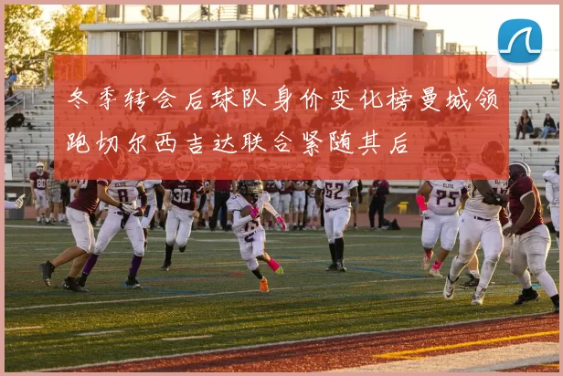 冬季转会后球队身价变化榜曼城领跑切尔西吉达联合紧随其后