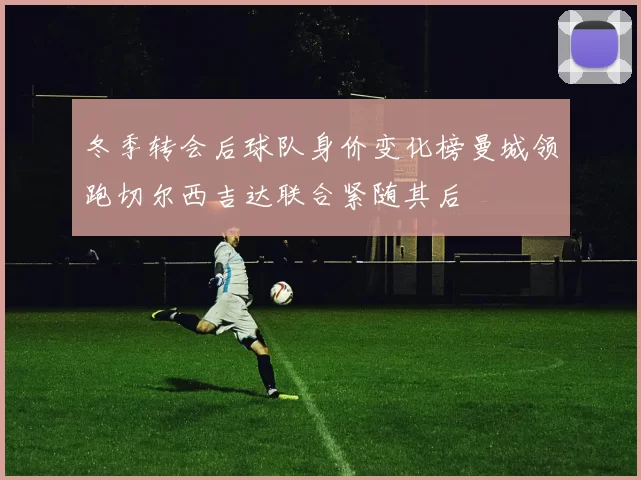 冬季转会后球队身价变化榜曼城领跑切尔西吉达联合紧随其后