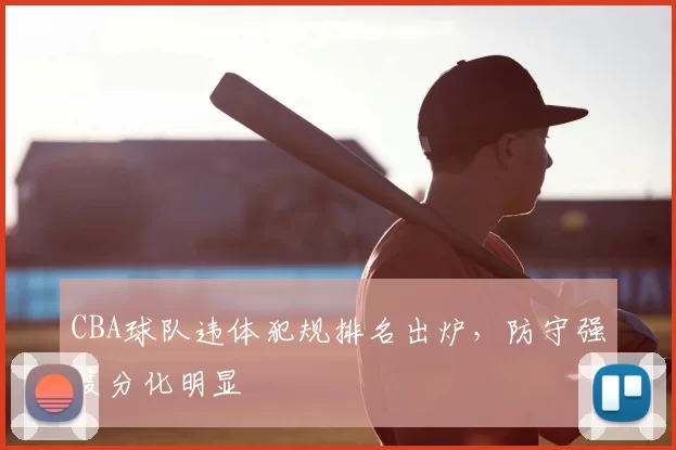 CBA球队违体犯规排名出炉,防守强度分化明显
