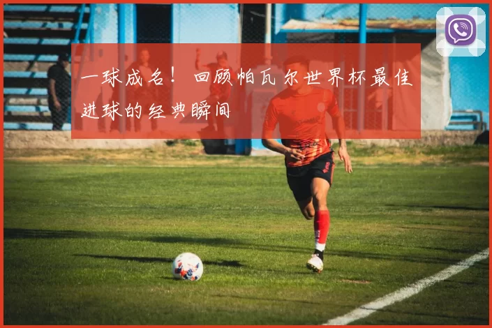 一球成名！回顾帕瓦尔世界杯最佳进球的经典瞬间
