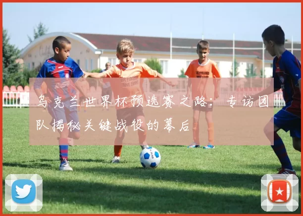 乌克兰世界杯预选赛之路：专访团队揭秘关键战役的幕后