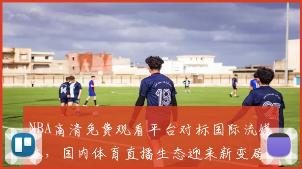NBA高清免费观看平台对标国际流媒体，国内体育直播生态迎来新变局