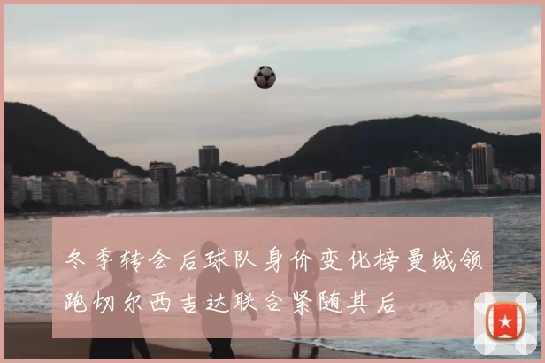 冬季转会后球队身价变化榜曼城领跑切尔西吉达联合紧随其后