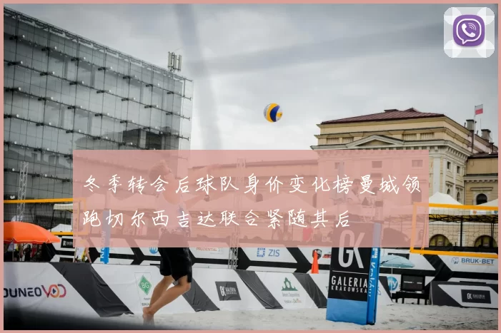 冬季转会后球队身价变化榜曼城领跑切尔西吉达联合紧随其后