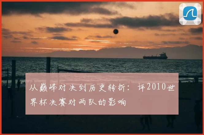从巅峰对决到历史转折：评2010世界杯决赛对两队的影响