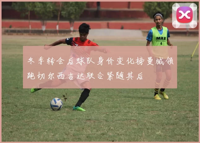 冬季转会后球队身价变化榜曼城领跑切尔西吉达联合紧随其后