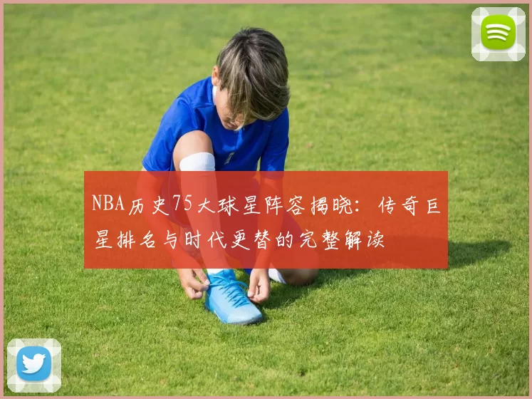 NBA历史75大球星阵容揭晓：传奇巨星排名与时代更替的完整解读