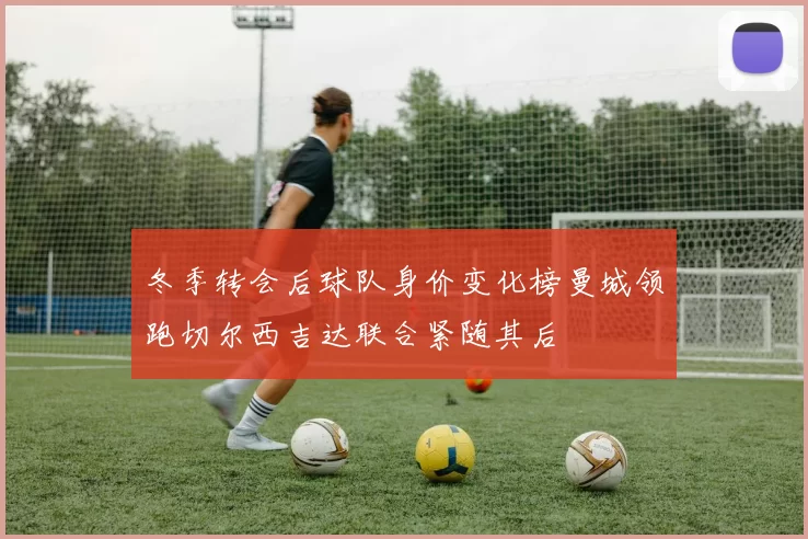 冬季转会后球队身价变化榜曼城领跑切尔西吉达联合紧随其后