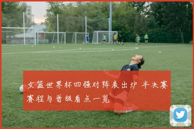 女篮世界杯四强对阵表出炉 半决赛赛程与晋级看点一览