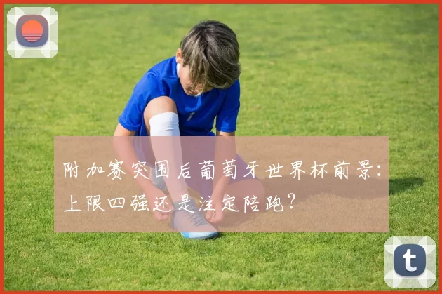 附加赛突围后葡萄牙世界杯前景：上限四强还是注定陪跑？