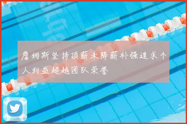 詹姆斯坚持顶薪未降薪补强追求个人利益超越团队荣誉