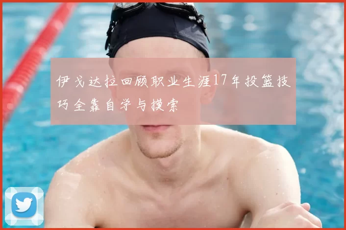 伊戈达拉回顾职业生涯17年投篮技巧全靠自学与摸索