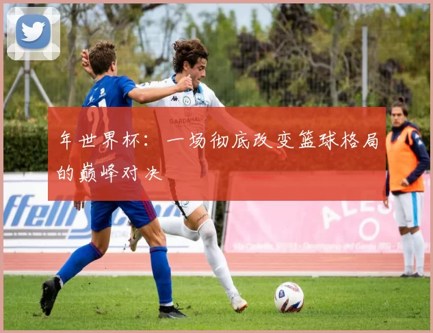 年世界杯：一场彻底改变篮球格局的巅峰对决