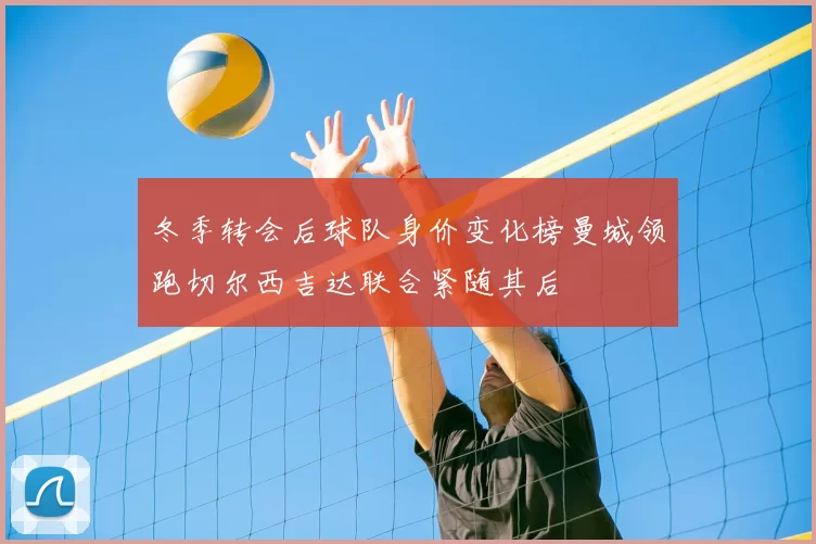 冬季转会后球队身价变化榜曼城领跑切尔西吉达联合紧随其后