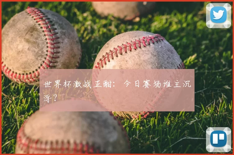 世界杯激战正酣：今日赛场谁主沉浮？