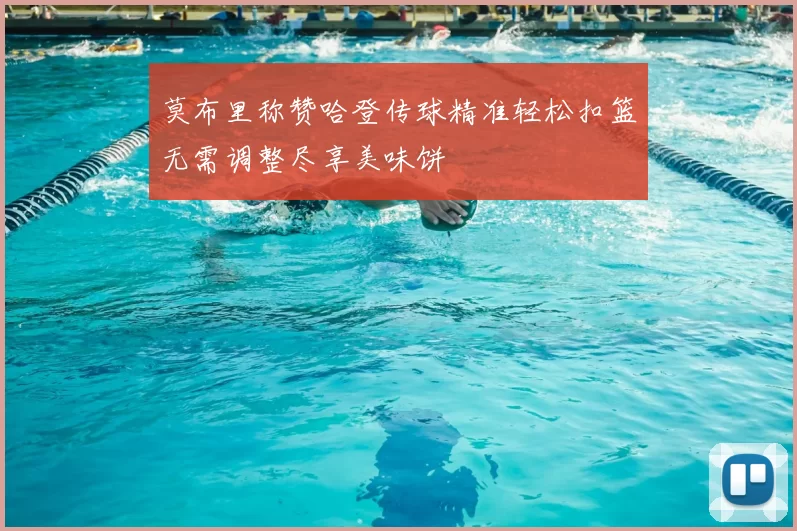 莫布里称赞哈登传球精准轻松扣篮无需调整尽享美味饼