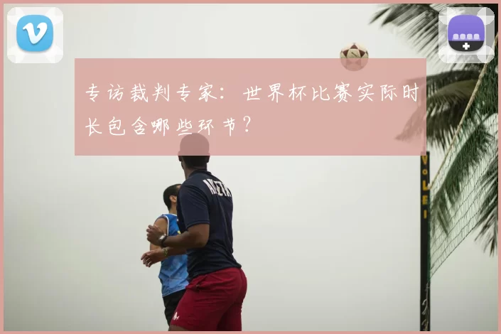 专访裁判专家：世界杯比赛实际时长包含哪些环节？