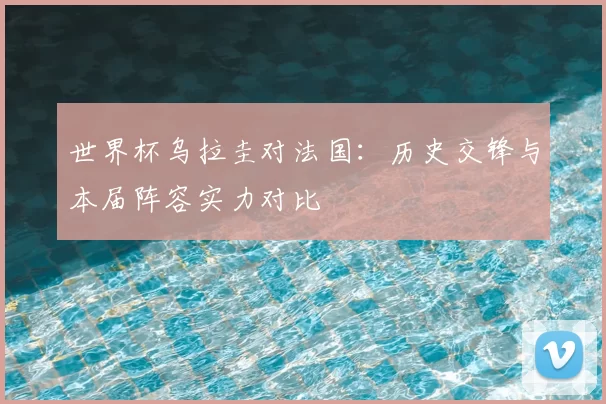 世界杯乌拉圭对法国：历史交锋与本届阵容实力对比