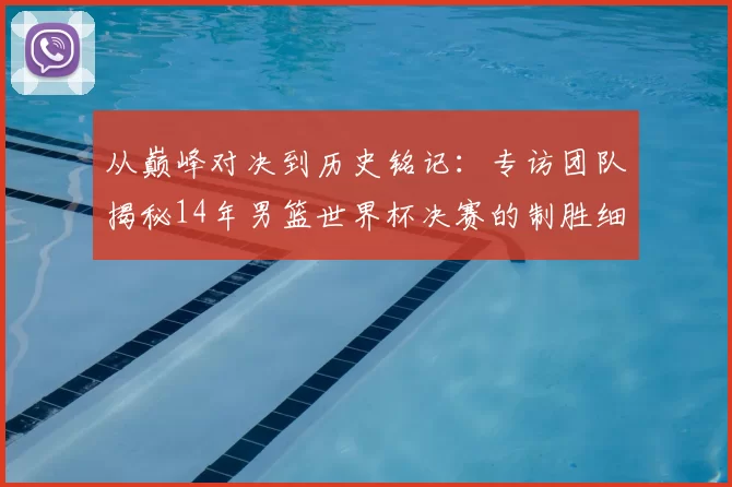 从巅峰对决到历史铭记：专访团队揭秘14年男篮世界杯决赛的制胜细节