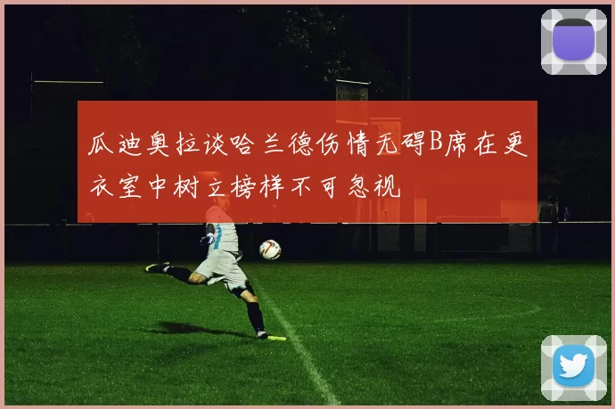 瓜迪奥拉谈哈兰德伤情无碍B席在更衣室中树立榜样不可忽视