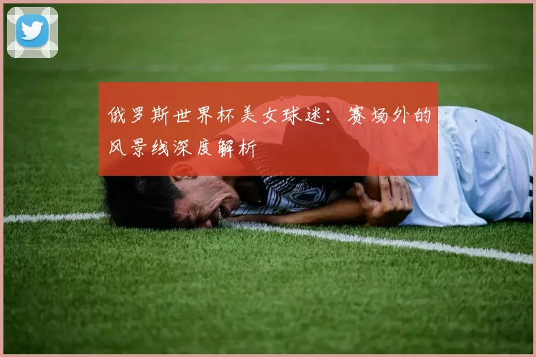 俄罗斯世界杯美女球迷：赛场外的风景线深度解析