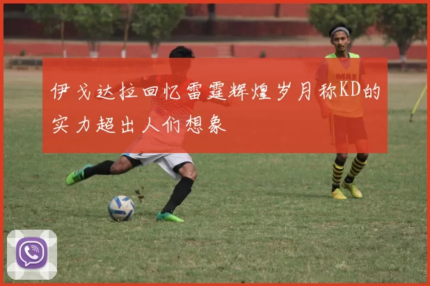 伊戈达拉回忆雷霆辉煌岁月称KD的实力超出人们想象