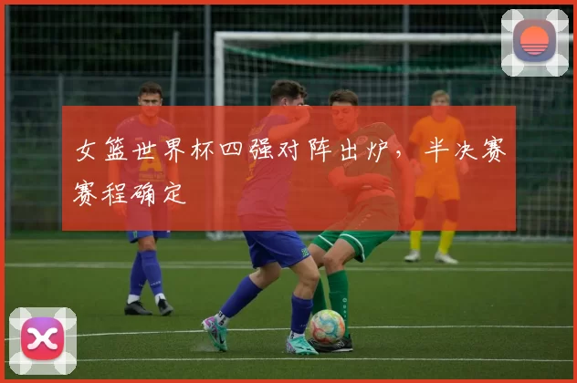 女篮世界杯四强对阵出炉，半决赛赛程确定