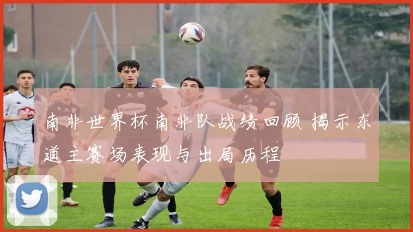南非世界杯南非队战绩回顾 揭示东道主赛场表现与出局历程
