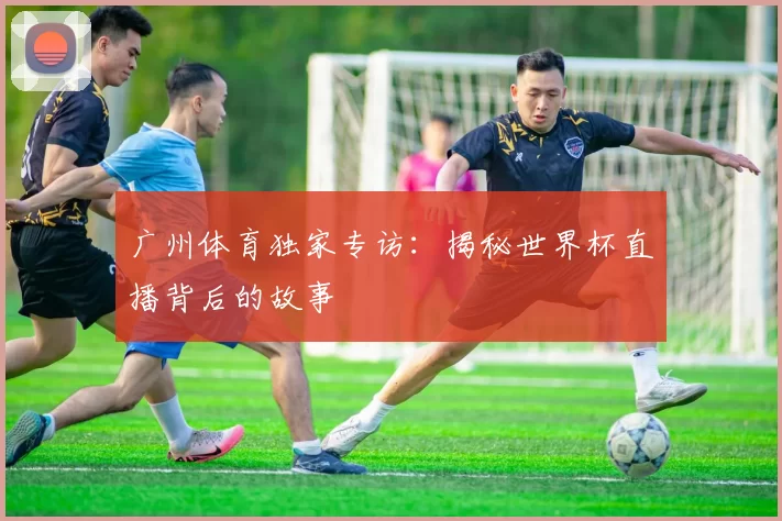 广州体育独家专访：揭秘世界杯直播背后的故事