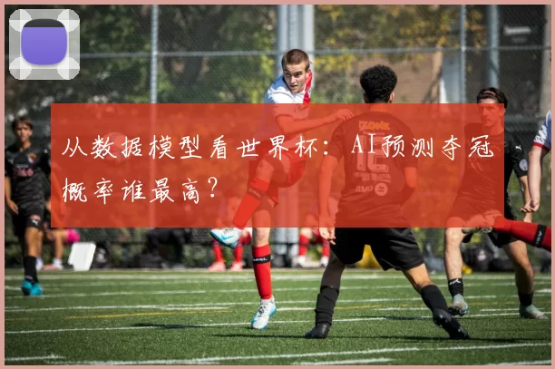 从数据模型看世界杯：AI预测夺冠概率谁最高？