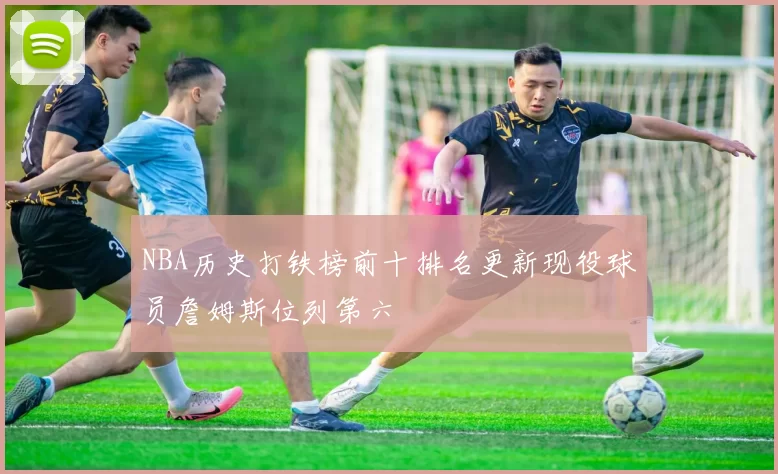 NBA历史打铁榜前十排名更新现役球员詹姆斯位列第六