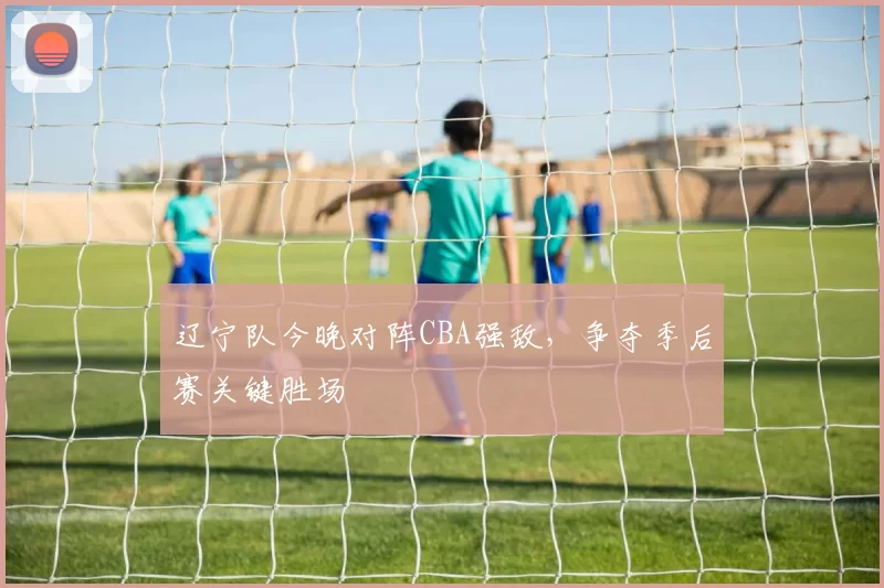 辽宁队今晚对阵CBA强敌，争夺季后赛关键胜场