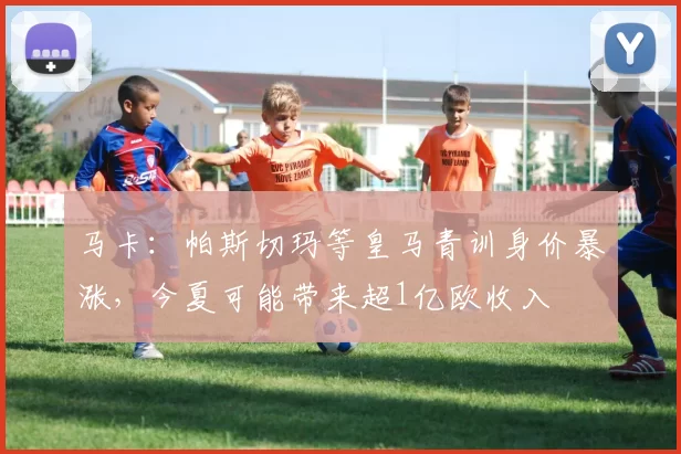马卡：帕斯切玛等皇马青训身价暴涨，今夏可能带来超1亿欧收入