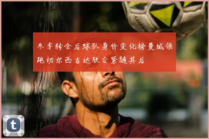 冬季转会后球队身价变化榜曼城领跑切尔西吉达联合紧随其后