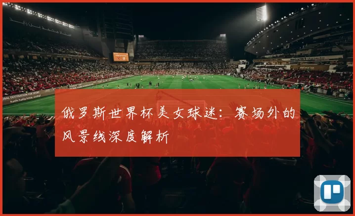 俄罗斯世界杯美女球迷:赛场外的风景线深度解析
