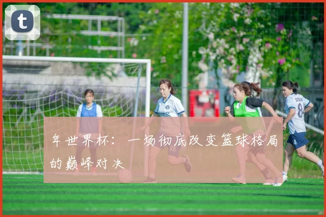 年世界杯:一场彻底改变篮球格局的巅峰对决