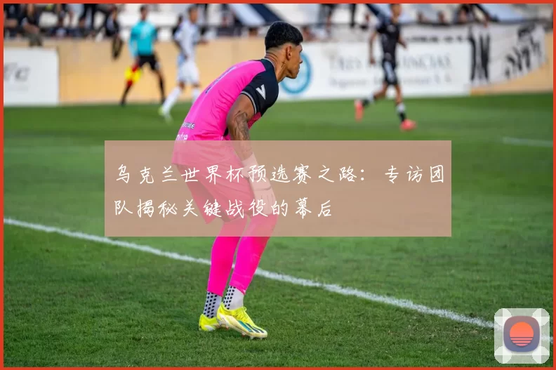乌克兰世界杯预选赛之路：专访团队揭秘关键战役的幕后
