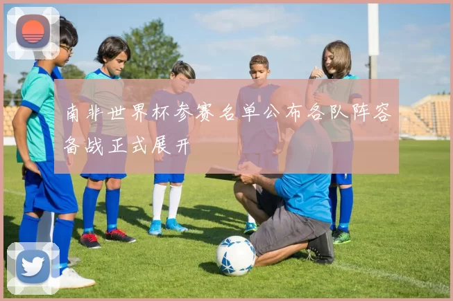 南非世界杯参赛名单公布各队阵容备战正式展开